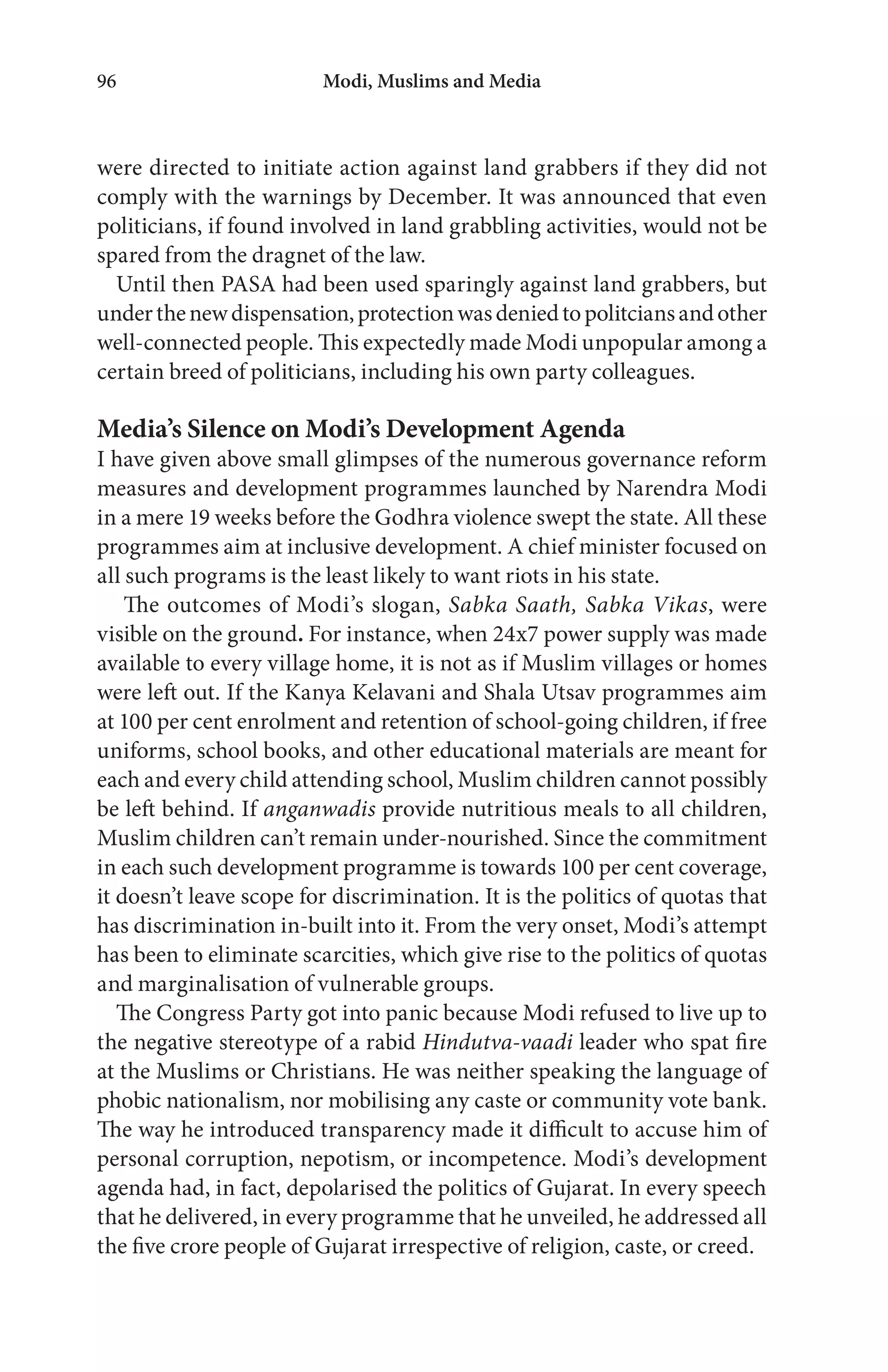 Modi, Muslims and Media96
were directed to initiate action against land grabbers if they did not
comply with the warnings by December. It was announced that even
politicians, if found involved in land grabbling activities, would not be
spared from the dragnet of the law.
Until then PASA had been used sparingly against land grabbers, but
underthenewdispensation,protectionwasdeniedtopolitciansandother
well-connected people. This expectedly made Modi unpopular among a
certain breed of politicians, including his own party colleagues.
Media’s Silence on Modi’s Development Agenda
I have given above small glimpses of the numerous governance reform
measures and development programmes launched by Narendra Modi
in a mere 19 weeks before the Godhra violence swept the state. All these
programmes aim at inclusive development. A chief minister focused on
all such programs is the least likely to want riots in his state.
The outcomes of Modi’s slogan, Sabka Saath, Sabka Vikas, were
visible on the ground. For instance, when 24x7 power supply was made
available to every village home, it is not as if Muslim villages or homes
were left out. If the Kanya Kelavani and Shala Utsav programmes aim
at 100 per cent enrolment and retention of school-going children, if free
uniforms, school books, and other educational materials are meant for
each and every child attending school, Muslim children cannot possibly
be left behind. If anganwadis provide nutritious meals to all children,
Muslim children can’t remain under-nourished. Since the commitment
in each such development programme is towards 100 per cent coverage,
it doesn’t leave scope for discrimination. It is the politics of quotas that
has discrimination in-built into it. From the very onset, Modi’s attempt
has been to eliminate scarcities, which give rise to the politics of quotas
and marginalisation of vulnerable groups.
The Congress Party got into panic because Modi refused to live up to
the negative stereotype of a rabid Hindutva-vaadi leader who spat fire
at the Muslims or Christians. He was neither speaking the language of
phobic nationalism, nor mobilising any caste or community vote bank.
The way he introduced transparency made it difficult to accuse him of
personal corruption, nepotism, or incompetence. Modi’s development
agenda had, in fact, depolarised the politics of Gujarat. In every speech
that he delivered, in every programme that he unveiled, he addressed all
the five crore people of Gujarat irrespective of religion, caste, or creed.
 