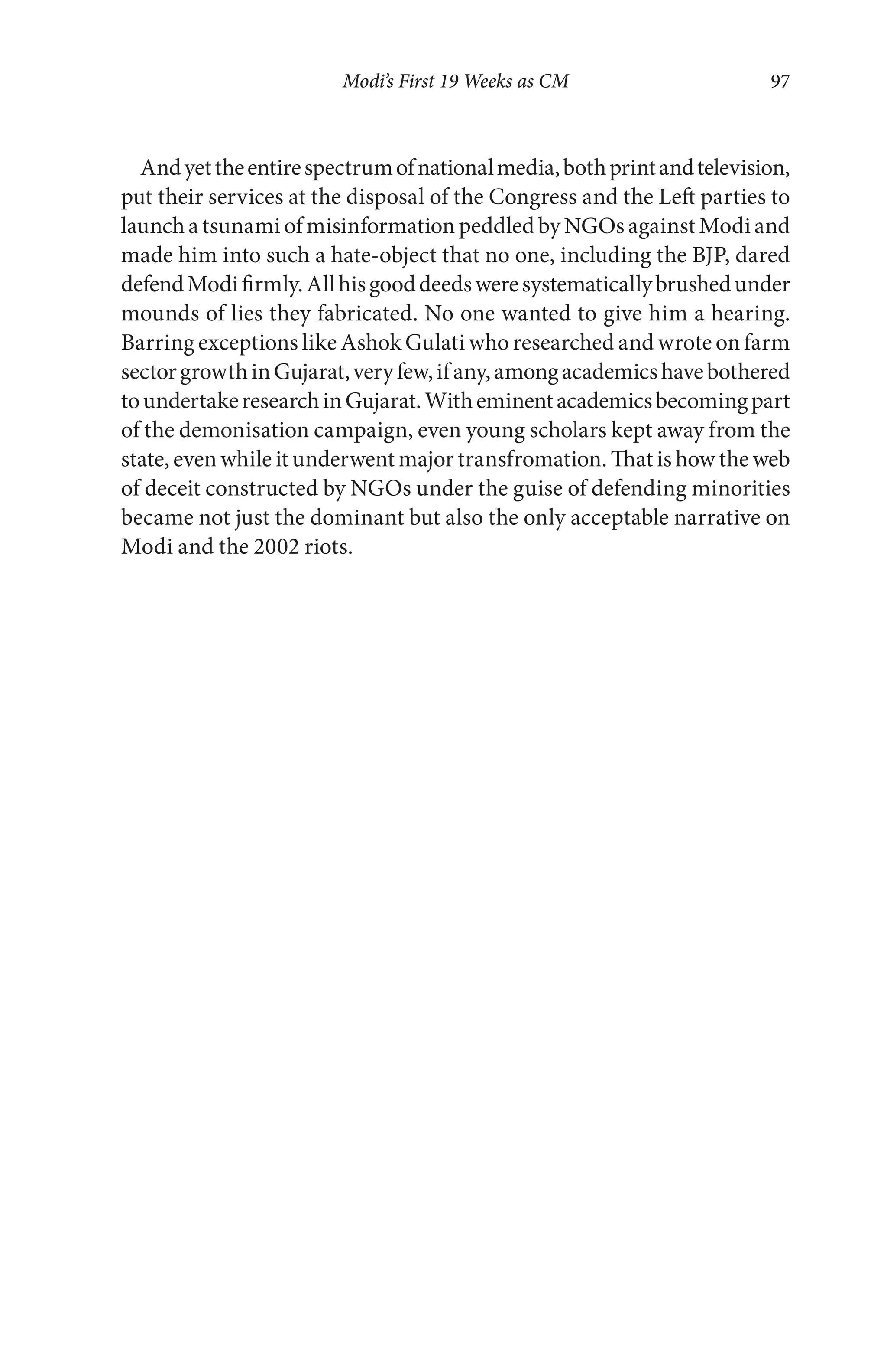 Modi’s First 19 Weeks as CM 97
Andyettheentirespectrumofnationalmedia,bothprintandtelevision,
put their services at the disposal of the Congress and the Left parties to
launch a tsunami of misinformation peddled by NGOs against Modi and
made him into such a hate-object that no one, including the BJP, dared
defendModifirmly.Allhisgooddeedsweresystematicallybrushedunder
mounds of lies they fabricated. No one wanted to give him a hearing.
Barring exceptions like Ashok Gulati who researched and wrote on farm
sectorgrowthinGujarat,veryfew,ifany,amongacademicshavebothered
toundertakeresearchinGujarat.Witheminentacademicsbecomingpart
of the demonisation campaign, even young scholars kept away from the
state, even while it underwent major transfromation. That is how the web
of deceit constructed by NGOs under the guise of defending minorities
became not just the dominant but also the only acceptable narrative on
Modi and the 2002 riots.
 