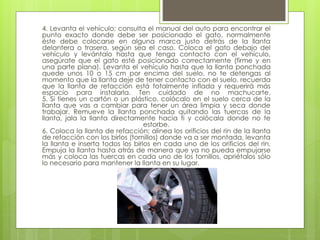4. Levanta el vehículo; consulta el manual del auto para encontrar el
punto exacto donde debe ser posicionado el gato, normalmente
éste debe colocarse en alguna marca justo detrás de la llanta
delantera o trasera, según sea el caso. Coloca el gato debajo del
vehículo y levántalo hasta que tenga contacto con el vehículo,
asegúrate que el gato esté posicionado correctamente (firme y en
una parte plana). Levanta el vehículo hasta que la llanta ponchada
quede unos 10 o 15 cm por encima del suelo, no te detengas al
momento que la llanta deje de tener contacto con el suelo, recuerda
que la llanta de refacción está totalmente inflada y requerirá más
espacio para instalarla. Ten cuidado de no machucarte.
5. Si tienes un cartón o un plástico, colócalo en el suelo cerca de la
llanta que vas a cambiar para tener un área limpia y seca donde
trabajar. Remueve la llanta ponchada quitando las tuercas de la
llanta, jala la llanta directamente hacia ti y colócala donde no te
estorbe.
6. Coloca la llanta de refacción; alinea los orificios del rin de la llanta
de refacción con los birlos (tornillos) donde va a ser montada, levanta
la llanta e inserta todos los birlos en cada uno de los orificios del rin.
Empuja la llanta hasta atrás de manera que ya no pueda empujarse
más y coloca las tuercas en cada uno de los tornillos, apriétalos sólo
lo necesario para mantener la llanta en su lugar.
 