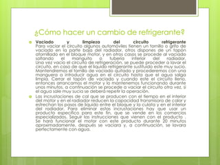 ¿Cómo hacer un cambio de refrigerante?
 Vaciado y limpieza del circuito refrigerante
Para vaciar el circuito algunos automóviles tienen un tornillo o grifo de
vaciado en la parte baja del radiador, otros dispones de un tapón
atornillado en el bloque motor, y en otros casos se procede al vaciado
soltando el manguito o tubería inferior del radiador.
Una vez vacío el circuito de refrigeración, se puede proceder a lavar el
circuito, en caso de que el liquido refrigerante sustituido este muy sucio.
Mantendremos el tornillo de vaciado quitado y procederemos con una
manguera a introducir agua en el circuito hasta que el agua salga
limpia. Cerrar el tapón de vaciado y cuando este el circuito lleno,
entonces arrancamos el motor y lo mantenemos funcionando durante
unos minutos, a continuación se procede a vaciar el circuito otra vez, si
el agua sale muy sucia se deberá repetir la operación.
 Las incrustaciones de cal que se producen con el tiempo en el interior
del motor y en el radiador reducen la capacidad transmisora de calor y
estrechan los pasos de liquido entre el bloque y la culata y en el interior
del radiador. Para eliminar estas incrustaciones hay que usar un
producto especifico para este fin, que se vende en los comercios
especializados. Seguir las instrucciones que vienen con el producto .
Se hará funcionar el motor con este producto durante 20 minutos
aproximadamente, después se vaciara y, a continuación, se lavara
perfectamente con agua.
 