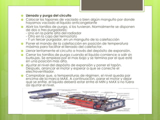  Llenado y purga del circuito
 Colocar los tapones de vaciado o bien algún manguito por donde
hayamos vaciado el liquido anticongelante
 Abrir los tornillos de purga, si los tuvieran. Normalmente se disponen
de dos o tres purgadores:
- Uno en la parte alta del radiador
- Otro en la caja del termostato
- Y un tercer purgador, en un manguito de la calefacción
 Poner el mando de la calefacción en posición de temperatura
máxima para facilitar el llenado del calefactor.
 Llenar lentamente el circuito a través del depósito de expansión.
 Cerrar los tornillos de purga cuando el liquido comience a salir sin
burbujas. Se empieza por el mas bajo y se termina por el que esté
en una posición mas alta.
 Ajustar el nivel del depósito de expansión y poner el tapón.
Después, arrancar el motor y esperar a que se conecte el
electroventilador.
 Comprobar que, a temperaturas de régimen, el nivel queda por
encima de la marca MAX. A continuación, parar el motor y dejar
que se enfrie, el liquido deberá estar entre el MIN y MAX si no fuera
así ajustar el nivel.
 