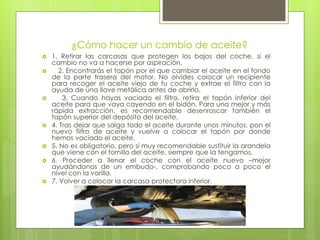 ¿Cómo hacer un cambio de aceite?
 1. Retirar las carcasas que protegen los bajos del coche, si el
cambio no va a hacerse por aspiración.
 2. Encontrarás el tapón por el que cambiar el aceite en el fondo
de la parte trasera del motor. No olvides colocar un recipiente
para recoger el aceite viejo de tu coche y extrae el filtro con la
ayuda de una llave metálica antes de abrirlo.
 3. Cuando hayas vaciado el filtro, retira el tapón inferior del
aceite para que vaya cayendo en el bidón. Para una mejor y más
rápida extracción, es recomendable desenroscar también el
tapón superior del depósito del aceite.
 4. Tras dejar que salga todo el aceite durante unos minutos, pon el
nuevo filtro de aceite y vuelve a colocar el tapón por donde
hemos vaciado el aceite.
 5. No es obligatorio, pero sí muy recomendable sustituir la arandela
que viene con el tornillo del aceite, siempre que la tengamos.
 6. Proceder a llenar el coche con el aceite nuevo –mejor
ayudándonos de un embudo-, comprobando poco a poco el
nivel con la varilla.
 7. Volver a colocar la carcasa protectora inferior.
 