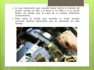  Es muy importante que cuando hayas hecho el cambio de
aceite, recojas el viejo y lo lleves a un taller o a un punto
limpio. No olvides que se trata de un residuo altamente
contaminante.
 Para saber el aceite que necesita tu motor puedes
consultar distintos fabricantes que te orientarán en este
sentido.
 
