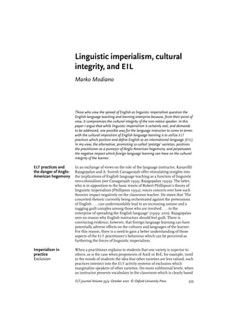 Linguistic imperialism, cultural
integrity, and EIL
Marko Modiano
Those who view the spread of English as linguistic imperialism question the
English language teaching and learning enterprise because, from their point of
view, it compromises the cultural integrity of the non-native speaker. In this
paper I argue that while linguistic imperialism is certainly real, and demands
to be addressed, one possible way for the language instructor to come to terms
with the cultural imposition of English language learning is to utilize ELT
practices which position and define English as an international language (EIL).
In my view, the alternative, promoting so-called ‘prestige’ varieties, positions
the practitioner as a purveyor of Anglo-American hegemony, and perpetuates
the negative impact which foreign language learning can have on the cultural
integrity of the learner.
ELT practices and In an exchange of views on the role of the language instructor, Kanavillil
the danger of Anglo- Rajagopalan and A. Suresh Canagarajah offer stimulating insights into
American hegemony the implications of English language teaching as a function of linguistic
neo-colonialism (see Canagarajah 1999; Rajagopalan 1999). The latter,
who is in opposition to the basic tenets of Robert Phillipson’s theory of
linguistic imperialism (Phillipson 1992), voices concern over how such
theories impact negatively on the classroom teacher. He states that ‘The
concerted rhetoric currently being orchestrated against the pretensions
of English . . . can understandably lead to an increasing unease and a
nagging guilt complex among those who are involved . . . in the
enterprise of spreading the English language’ (1999: 200). Rajagopalan
sees no reason why English instructors should feel guilt. There is
convincing evidence, however, that foreign language learning can have
potentially adverse effects on the cultures and languages of the learner.
For this reason, there is a need to gain a better understanding of those
aspects of the ELT practitioner’s behaviour which can be perceived as
furthering the forces of linguistic imperialism.
Imperialism in When a practitioner explains to students that one variety is superior to
practice others, as is the case when proponents of AmE or BrE, for example, instil
Exclusion in the minds of students the idea that other varieties are less valued, such
practices interject into the ELT activity systems of exclusion which
marginalize speakers of other varieties. On more subliminal levels, when
an instructor presents vocabulary in the classroom which is clearly based
ELT Journal Volume 55/4 October 2001 © Oxford University Press 339
 