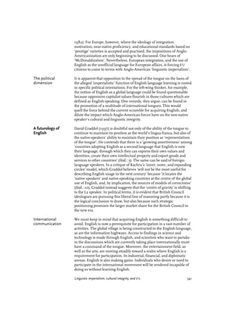 1982). For Europe, however, where the ideology of integration
motivation, near-native proficiency, and educational standards based on
‘prestige’ varieties is accepted and practised, the impositions of Anglo-
Americanization are only beginning to be discussed. One hears of
‘McDonaldization’. Nevertheless, European integration, and the use of
English as the unofficial language for European affairs, is forcing EU
citizens to come to terms with Anglo-American ‘linguistic imperialism’.
The political It is apparent that opposition to the spread of the tongue on the basis of
dimension the alleged ‘imperialistic’ function of English language learning is rooted
in specific political orientations. For the left-wing thinker, for example,
the notion of English as a global language could be found questionable
because oppressive capitalist values flourish in those cultures which are
defined as English speaking. One remedy, they argue, can be found in
the promotion of a multitude of international tongues. This would
quell the force behind the current scramble for acquiring English, and
dilute the impact which Anglo-American forces have on the non-native
speaker’s cultural and linguistic integrity.
A futurology of David Graddol (1997) is doubtful not only of the ability of the tongue to
English continue to maintain its position as the world’s lingua franca, but also of
the native-speakers’ ability to maintain their position as ‘representatives
of the tongue’. He contends that there is a ‘growing assertiveness’ among
‘countries adopting English as a second language that English is now
their language, through which they can express their own values and
identities, create their own intellectual property and export goods and
services to other countries’ (ibid.: 3). The same can be said of foreign-
language speakers. In a critique of Kachru’s ‘inner, outer, and expanding
circles’ model, which Graddol believes ‘will not be the most useful for
describing English usage in the next century’ because ‘it locates the
‘native speakers’ and native-speaking countries at the centre of the global
use of English, and, by implication, the sources of models of correctness’
(ibid.: 10), Graddol instead suggests that the ‘centre of gravity’ is shifting
to the L2 speaker. In political terms, it is evident that British Council
ideologues are pursuing this liberal line of reasoning partly because it is
the logical conclusion to draw, but also because such strategic
positioning promises the larger market share for the British Council in
the new era.
International We must keep in mind that acquiring English is something difficult to
communication avoid. English is now a prerequisite for participation in a vast number of
activities. The global village is being constructed in the English language,
as are the information highways. Access to findings in science and
technology is made through English, and scientists who want to partake
in the discussions which are currently taking place internationally must
have a command of the tongue. Moreover, the entertainment field, as
well as the arts, are moving steadily toward a realm where English is a
requirement for participation. In industrial, financial, and diplomatic
arenas, English is also making gains. Individuals who desire or need to
participate in the international movement will be rendered incapable of
doing so without learning English.
Linguistic imperialism, cultural integrity, and EIL 341
 
