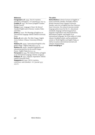 References
Canagarajah, A. S. 1999. ‘On EFL teachers,
awareness, and agency’. ELT Journal 53/3: 207–14.
Graddol, D. 1997. The Future of English? London:
British Council.
Honey, J. 1997. Language is Power: the Story of
Standard English and its Enemies. London: Faber
and Faber.
Jenkins, J. 2000. The Phonology of English as an
International Language. Oxford: Oxford University
Press.
Kachru, B. (ed.) 1982. The Other Tongue: English
Across Cultures. Urbana: University of Illinois
Press.
Modiano, M. 1999a. ‘International English in the
global village’. English Today 58/15: 14–19.
Modiano, M. 1999b. ‘Standard English(es) and
educational practices for the world’s lingua
franca’. English Today 60/15: 3–13.
Pennycook, A. 1994. The Cultural Politics of English
as an International Language. Harlow: Longman.
Phillipson, R. 1992. Linguistic Imperialism. Oxford:
Oxford University Press.
Rajagopalan, K. 1999. ‘Of EFL teachers,
conscience, and cowardice’. ELT Journal: 53/3:
200–6.
The author
Marko Modiano is Senior Lecturer in English at
Gavie University, Sweden. He holds a PhD in
British Literature from Uppsala University,
Sweden, and a BA in English from San Francisco
State University. His research interests include
language policy issues for the EU, educational
standards, language and learning practices,
linguistic imperialism and cultural pluralism,
Mid-Atlantic English, and English as an
International Language. He is the author of A Mid-
Atlantic Handbook (1996), and has published
articles in World Englishes and English Today, as
well as in various international journals and
volumes of proceedings.
Email: mmo@hig.se
346 Marko Modiano
 