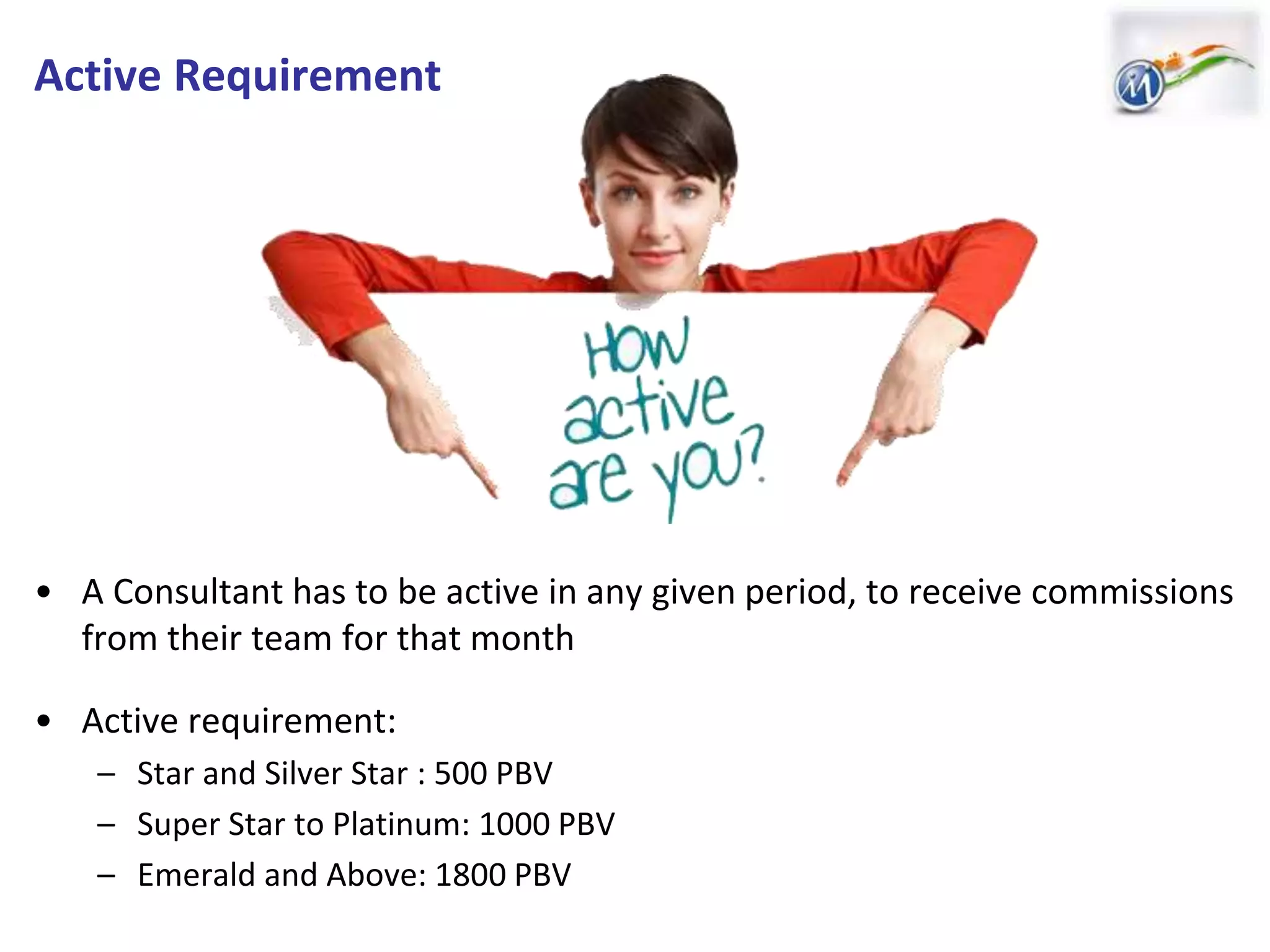 Active Requirement
• A Consultant has to be active in any given period, to receive commissions
from their team for that month
• Active requirement:
– Star and Silver Star : 500 PBV
– Super Star to Platinum: 1000 PBV
– Emerald and Above: 1800 PBV
 
