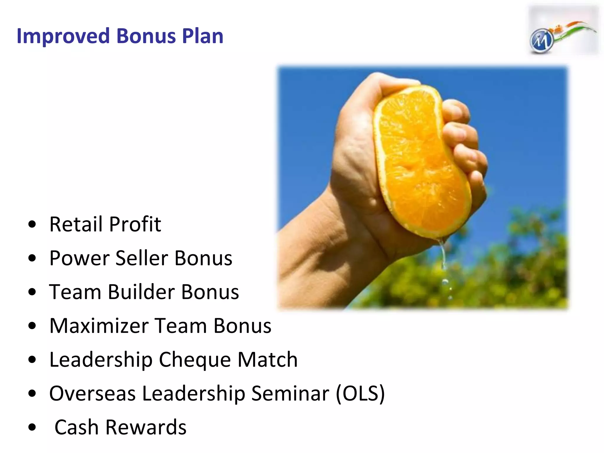 Improved Bonus Plan
• Retail Profit
• Power Seller Bonus
• Team Builder Bonus
• Maximizer Team Bonus
• Leadership Cheque Match
• Overseas Leadership Seminar (OLS)
• Cash Rewards
 