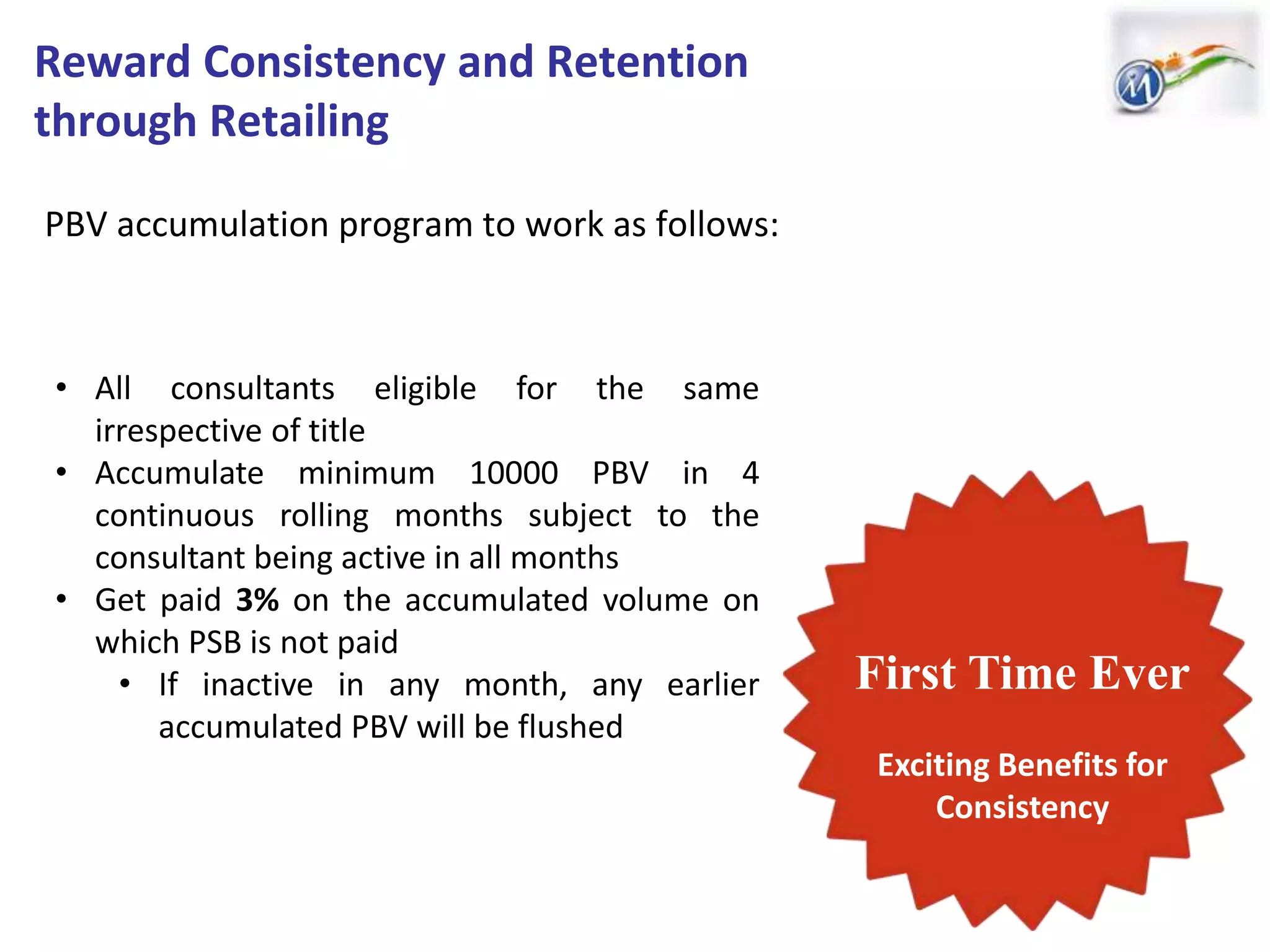 PBV accumulation program to work as follows:
First Time Ever
Exciting Benefits for
Consistency
• All consultants eligible for the same
irrespective of title
• Accumulate minimum 10000 PBV in 4
continuous rolling months subject to the
consultant being active in all months
• Get paid 3% on the accumulated volume on
which PSB is not paid
• If inactive in any month, any earlier
accumulated PBV will be flushed
Reward Consistency and Retention
through Retailing
 
