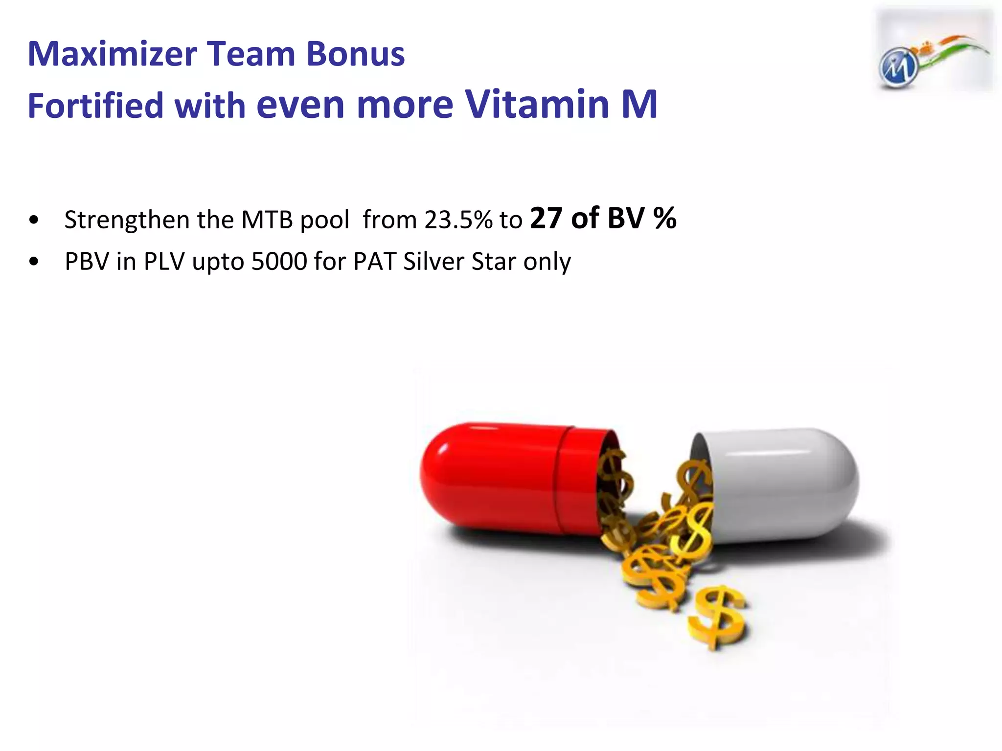 Maximizer Team Bonus
Fortified with even more Vitamin M
• Strengthen the MTB pool from 23.5% to 27 of BV %
• PBV in PLV upto 5000 for PAT Silver Star only
 