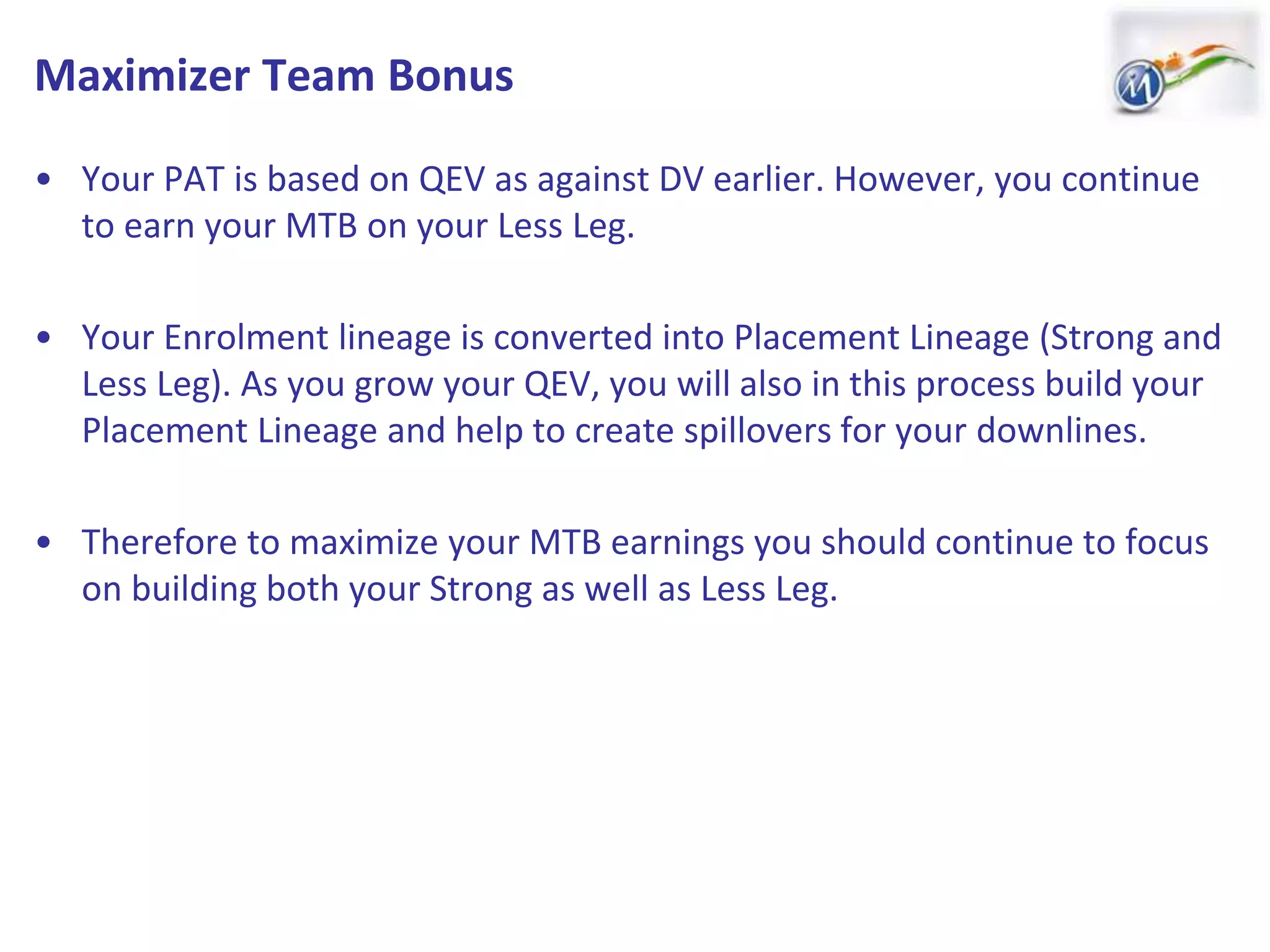 Maximizer Team Bonus
• Your PAT is based on QEV as against DV earlier. However, you continue
to earn your MTB on your Less Leg.
• Your Enrolment lineage is converted into Placement Lineage (Strong and
Less Leg). As you grow your QEV, you will also in this process build your
Placement Lineage and help to create spillovers for your downlines.
• Therefore to maximize your MTB earnings you should continue to focus
on building both your Strong as well as Less Leg.
 