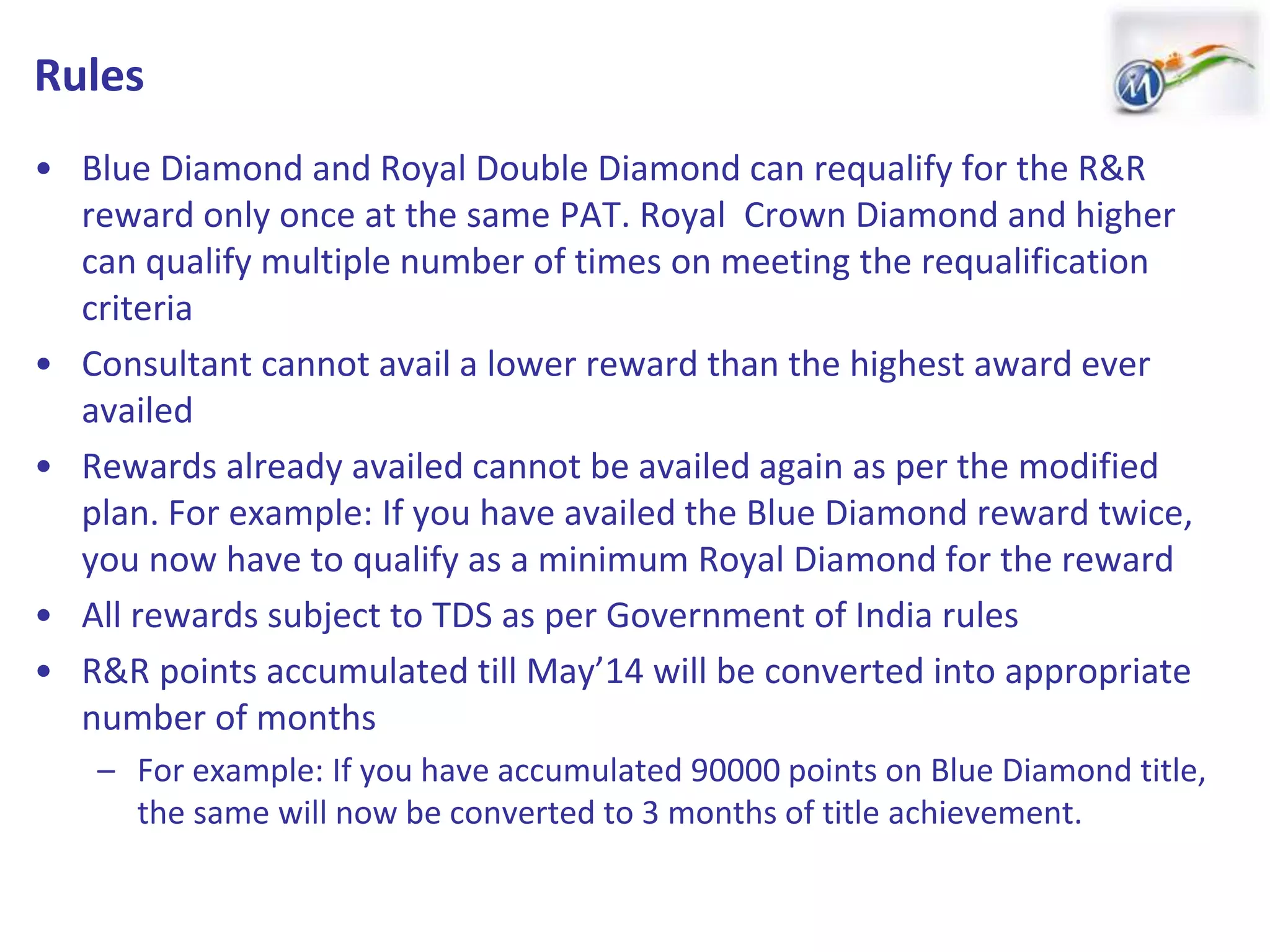 Rules
• Blue Diamond and Royal Double Diamond can requalify for the R&R
reward only once at the same PAT. Royal Crown Diamond and higher
can qualify multiple number of times on meeting the requalification
criteria
• Consultant cannot avail a lower reward than the highest award ever
availed
• Rewards already availed cannot be availed again as per the modified
plan. For example: If you have availed the Blue Diamond reward twice,
you now have to qualify as a minimum Royal Diamond for the reward
• All rewards subject to TDS as per Government of India rules
• R&R points accumulated till May’14 will be converted into appropriate
number of months
– For example: If you have accumulated 90000 points on Blue Diamond title,
the same will now be converted to 3 months of title achievement.
 