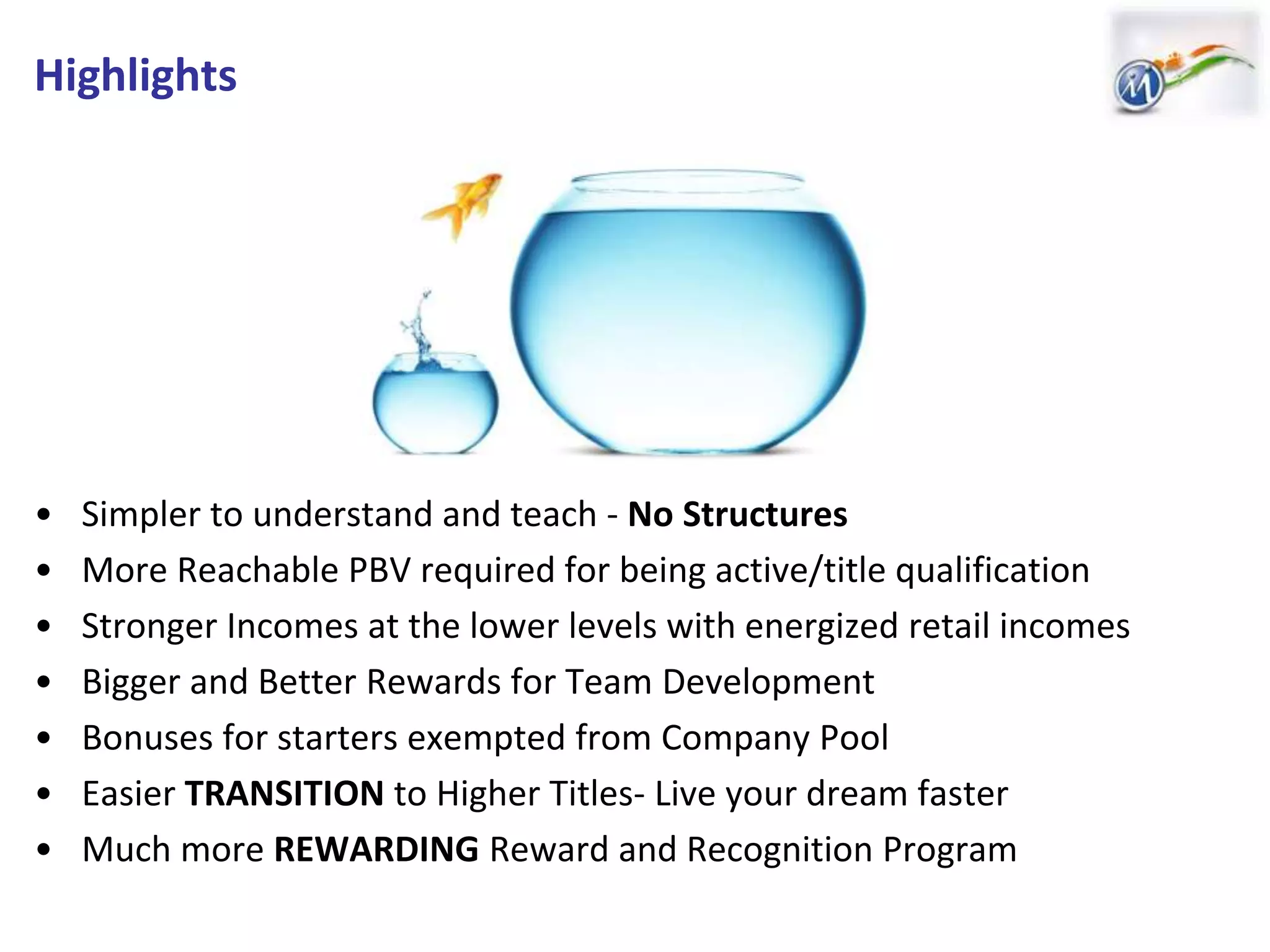 Highlights
• Simpler to understand and teach - No Structures
• More Reachable PBV required for being active/title qualification
• Stronger Incomes at the lower levels with energized retail incomes
• Bigger and Better Rewards for Team Development
• Bonuses for starters exempted from Company Pool
• Easier TRANSITION to Higher Titles- Live your dream faster
• Much more REWARDING Reward and Recognition Program
 