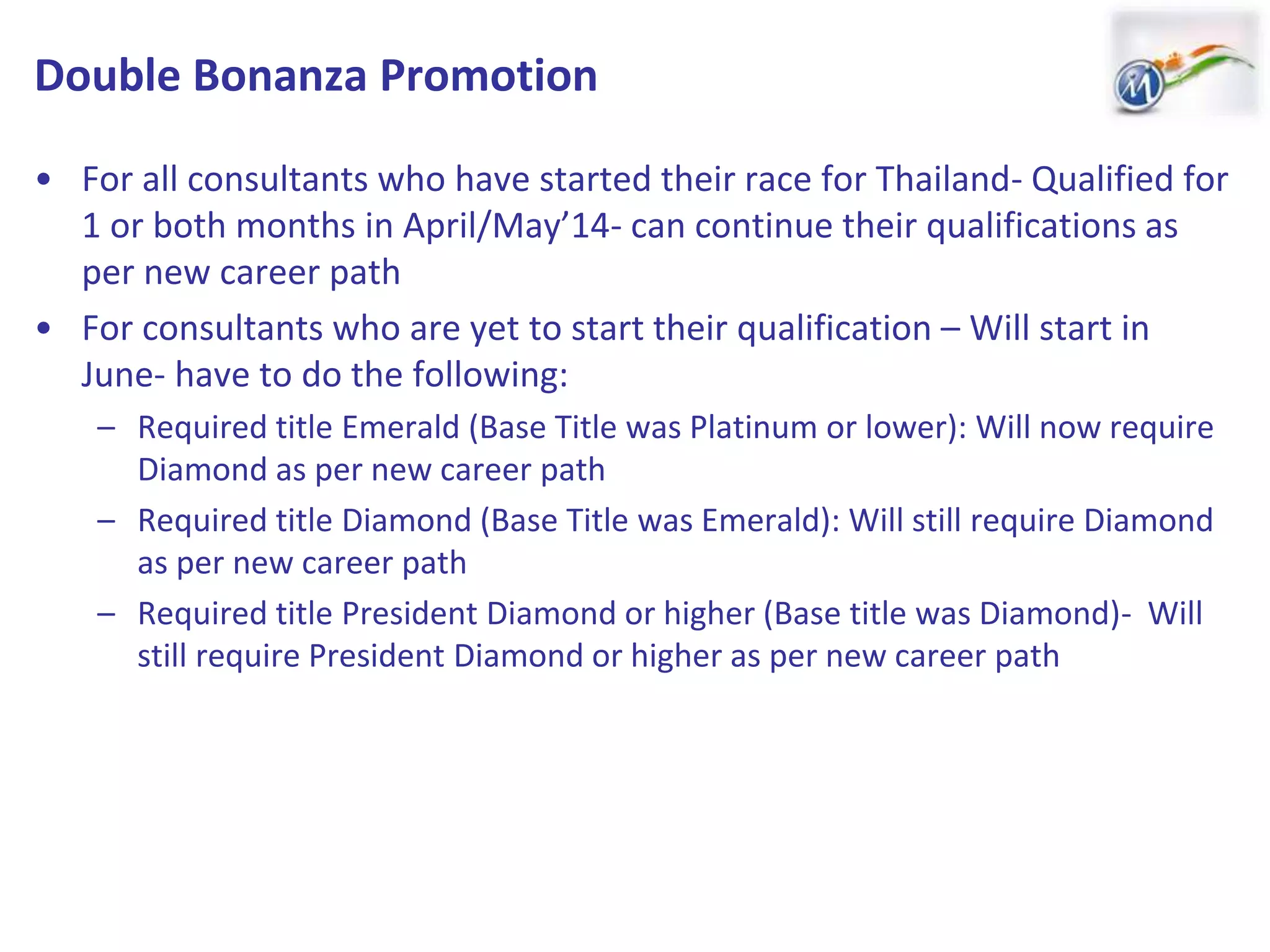 Double Bonanza Promotion
• For all consultants who have started their race for Thailand- Qualified for
1 or both months in April/May’14- can continue their qualifications as
per new career path
• For consultants who are yet to start their qualification – Will start in
June- have to do the following:
– Required title Emerald (Base Title was Platinum or lower): Will now require
Diamond as per new career path
– Required title Diamond (Base Title was Emerald): Will still require Diamond
as per new career path
– Required title President Diamond or higher (Base title was Diamond)- Will
still require President Diamond or higher as per new career path
 