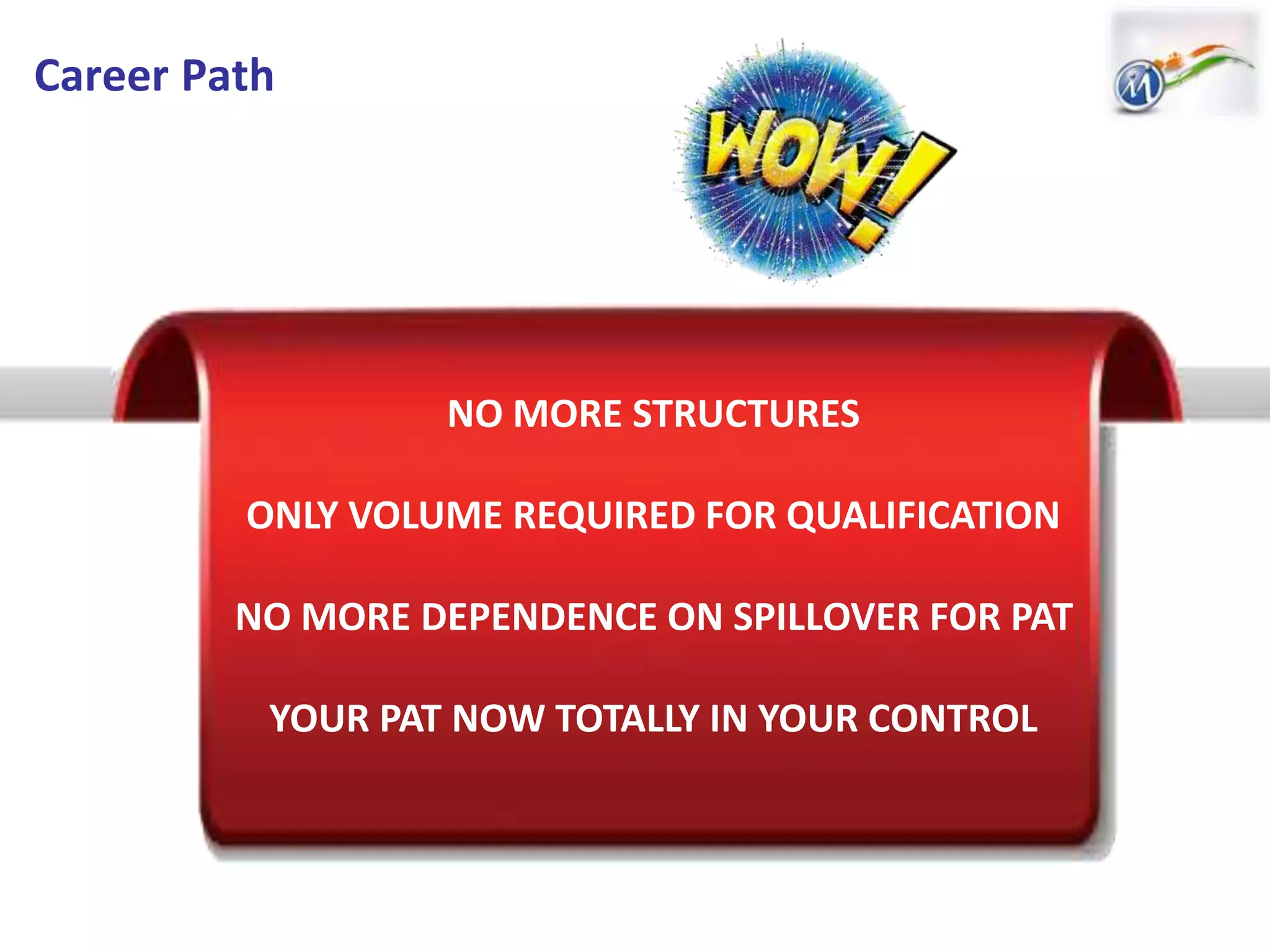 Career Path
NO MORE STRUCTURES
ONLY VOLUME REQUIRED FOR QUALIFICATION
NO MORE DEPENDENCE ON SPILLOVER FOR PAT
YOUR PAT NOW TOTALLY IN YOUR CONTROL
 