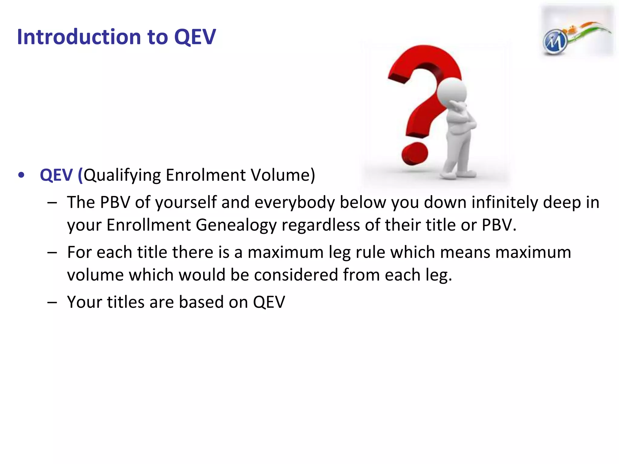 Introduction to QEV
• QEV (Qualifying Enrolment Volume)
– The PBV of yourself and everybody below you down infinitely deep in
your Enrollment Genealogy regardless of their title or PBV.
– For each title there is a maximum leg rule which means maximum
volume which would be considered from each leg.
– Your titles are based on QEV
 
