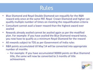 Rules
• Blue Diamond and Royal Double Diamond can requalify for the R&R
reward only once at the same PAT. Royal Crown Diamond and higher can
qualify multiple number of times on meeting the requalification criteria
• Consultant cannot avail a lower reward than the highest award ever
availed
• Rewards already availed cannot be availed again as per the modified
plan. For example: If you have availed the Blue Diamond reward twice,
you now have to qualify as a minimum Royal Diamond for the reward
• All rewards subject to TDS as per Government of India rules
• R&R points accumulated till May’14 will be converted into appropriate
number of months
– For example: If you have accumulated 90000 points on Blue Diamond
title, the same will now be converted to 3 months of title
achievement.
 