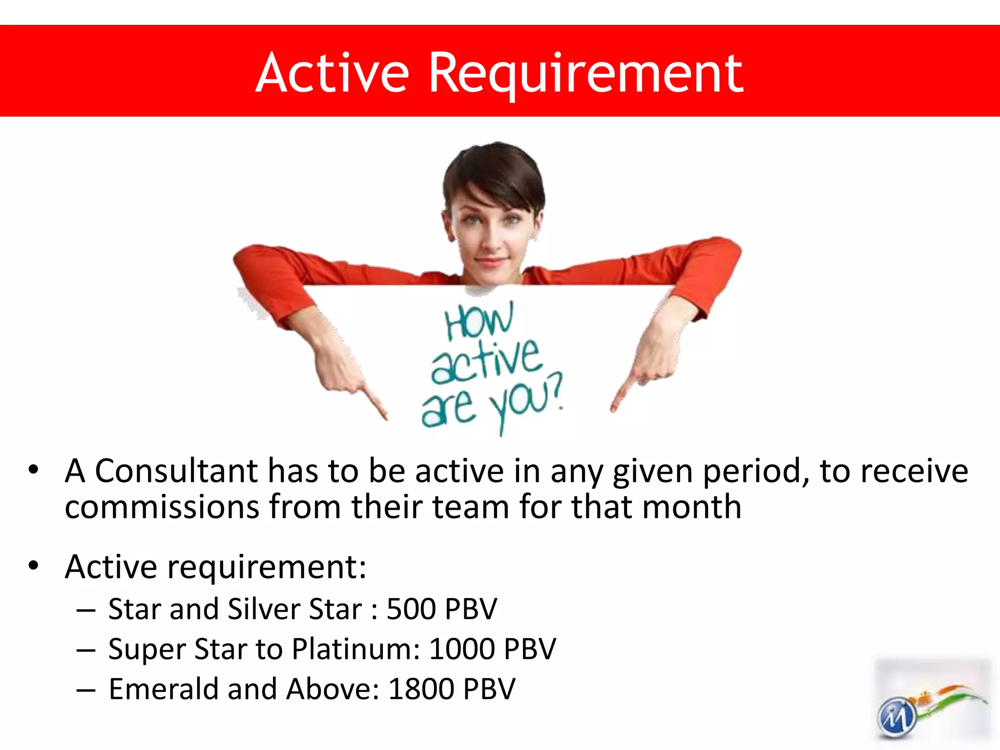 Active Requirement
• A Consultant has to be active in any given period, to receive
commissions from their team for that month
• Active requirement:
– Star and Silver Star : 500 PBV
– Super Star to Platinum: 1000 PBV
– Emerald and Above: 1800 PBV
 