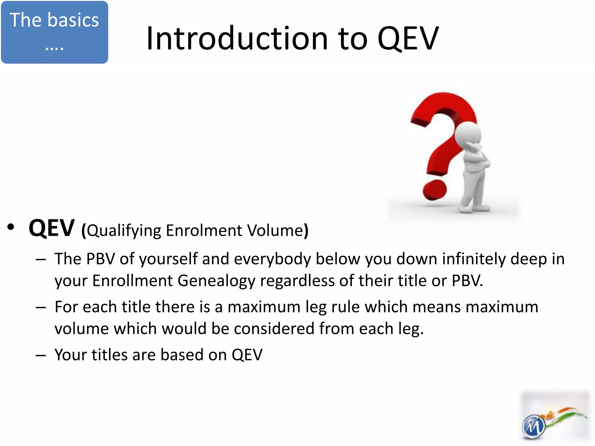 Introduction to QEV
• QEV (Qualifying Enrolment Volume)
– The PBV of yourself and everybody below you down infinitely deep in
your Enrollment Genealogy regardless of their title or PBV.
– For each title there is a maximum leg rule which means maximum
volume which would be considered from each leg.
– Your titles are based on QEV
The basics
….
 