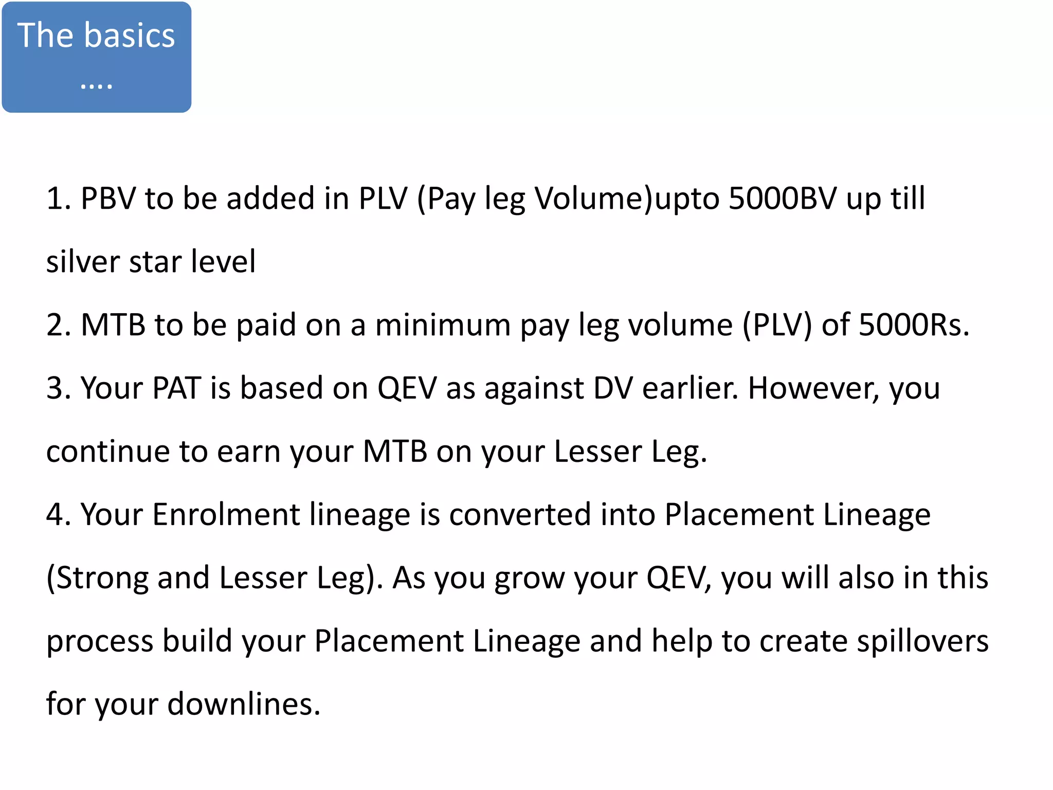 The basics
….
1. PBV to be added in PLV (Pay leg Volume)upto 5000BV up till
silver star level
2. MTB to be paid on a minimum pay leg volume (PLV) of 5000Rs.
3. Your PAT is based on QEV as against DV earlier. However, you
continue to earn your MTB on your Lesser Leg.
4. Your Enrolment lineage is converted into Placement Lineage
(Strong and Lesser Leg). As you grow your QEV, you will also in this
process build your Placement Lineage and help to create spillovers
for your downlines.
 