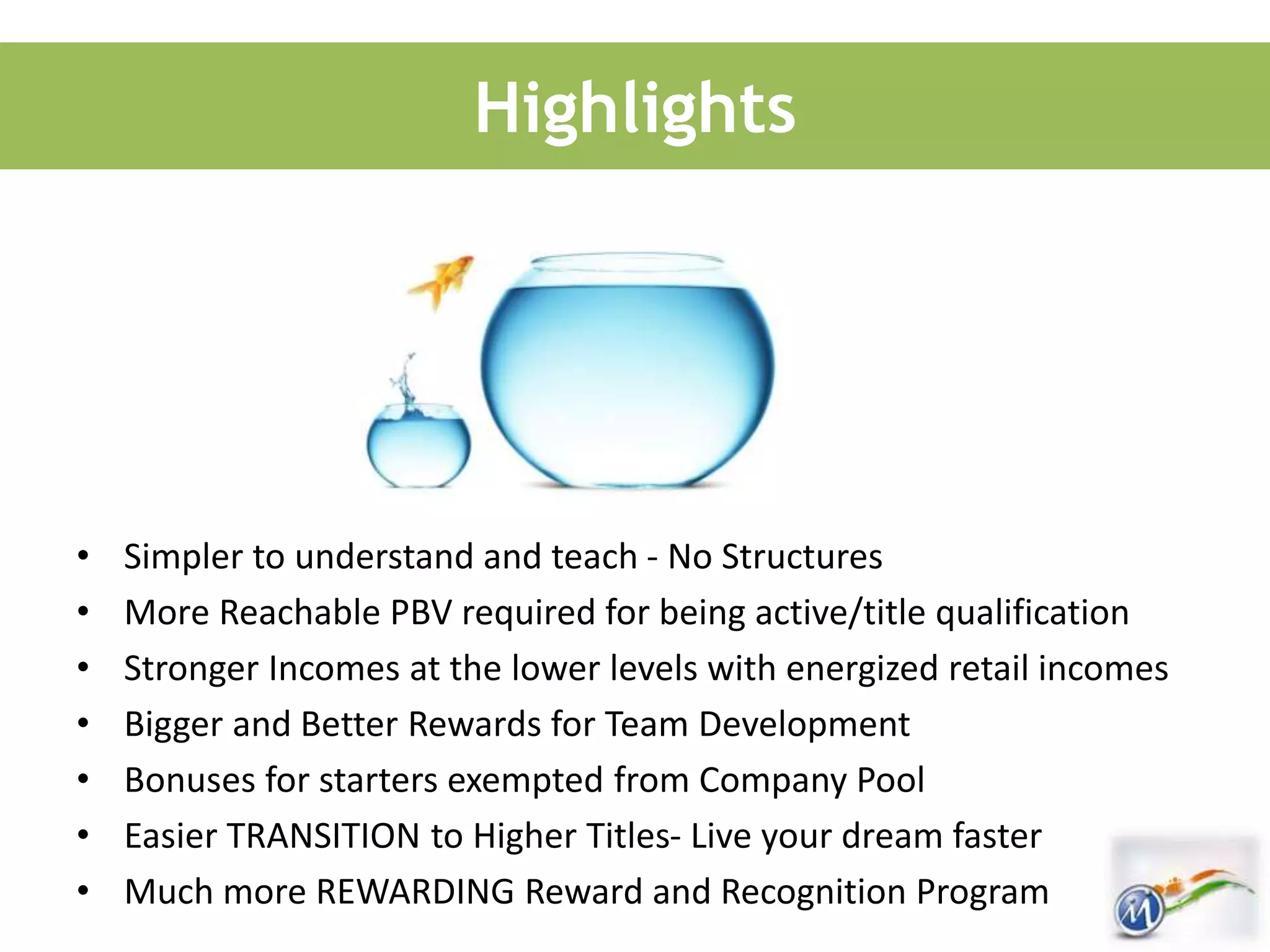 Highlights
• Simpler to understand and teach - No Structures
• More Reachable PBV required for being active/title qualification
• Stronger Incomes at the lower levels with energized retail incomes
• Bigger and Better Rewards for Team Development
• Bonuses for starters exempted from Company Pool
• Easier TRANSITION to Higher Titles- Live your dream faster
• Much more REWARDING Reward and Recognition Program
 