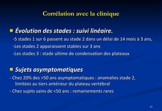 Corrélation avec la clinique Évolution des stades : suivi linéaire. -5 stades 1 sur 6 passent au stade 2 dans un délai de 14 mois à 3 ans, -Les stades 2 apparaissent stables sur 3 ans -Les stades 3 : stade ultime de condensation des plateaux Sujets asymptomatiques - Chez 20% des >50 ans asymptomatiques : anomalies stade 2, limitées au tiers antérieur du plateau vertébral - Chez sujets sains de <50 ans : remaniements rares 