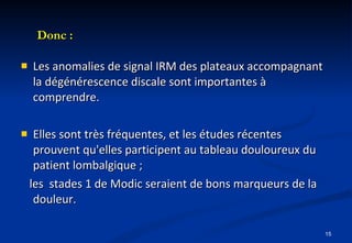 Donc : Les anomalies de signal IRM des plateaux accompagnant la dégénérescence discale sont importantes à comprendre. Elles sont très fréquentes, et les études récentes prouvent qu'elles participent au tableau douloureux du patient lombalgique ; les  stades 1 de Modic seraient de bons marqueurs de la douleur. 