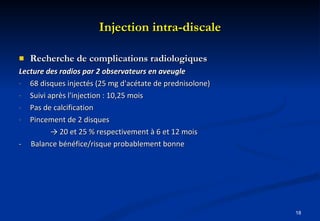 Injection intra-discale Recherche de complications radiologiques Lecture des radios par 2 observateurs en aveugle 68 disques injectés (25 mg d'acétate de prednisolone) Suivi après l'injection : 10,25 mois  Pas de calcification Pincement de 2 disques  ->  20 et 25 % respectivement à 6 et 12 mois -  Balance bénéfice/risque probablement bonne  