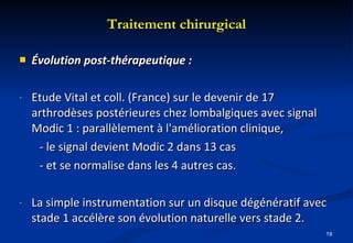 Évolution post-thérapeutique : Etude Vital et coll. (France) sur le devenir de 17 arthrodèses postérieures chez lombalgiques avec signal Modic 1 : parallèlement à l'amélioration clinique, - le signal devient Modic 2 dans 13 cas  - et se normalise dans les 4 autres cas. La simple instrumentation sur un disque dégénératif avec stade 1 accélère son évolution naturelle vers stade 2. Traitement chirurgical 