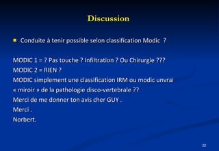 Discussion  Conduite à tenir possible selon classification Modic  ? MODIC 1 = ? Pas touche ? Infiltration ? Ou Chirurgie ??? MODIC 2 = RIEN ?  MODIC simplement une classification IRM ou modic unvrai « miroir » de la pathologie disco-vertebrale ?? Merci de me donner ton avis cher GUY . Merci . Norbert. 