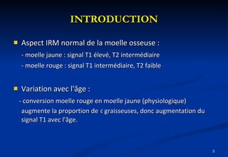 INTRODUCTION Aspect IRM normal de la moelle osseuse : - moelle jaune : signal T1 élevé, T2 intermédiaire - moelle rouge : signal T1 intermédiaire, T2 faible Variation avec l'âge : - conversion moelle rouge en moelle jaune (physiologique) augmente la proportion de   ¢  graisseuses, donc augmentation du signal T1 avec l'âge.  