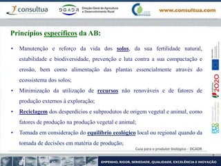Guia para o produtor biológico – DGADR
Princípios específicos da AB:
• Manutenção e reforço da vida dos solos, da sua fertilidade natural,
estabilidade e biodiversidade, prevenção e luta contra a sua compactação e
erosão, bem como alimentação das plantas essencialmente através do
ecossistema dos solos;
• Minimização da utilização de recursos não renováveis e de fatores de
produção externos à exploração;
• Reciclagem dos desperdícios e subprodutos de origem vegetal e animal, como
fatores de produção na produção vegetal e animal;
• Tomada em consideração do equilíbrio ecológico local ou regional quando da
tomada de decisões em matéria de produção;
 