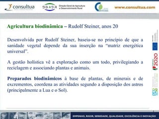 Desenvolvida por Rudolf Steiner, baseia-se no princípio de que a
sanidade vegetal depende da sua inserção na “matriz energética
universal”.
A gestão holística vê a exploração como um todo, privilegiando a
reciclagem e associando plantas e animais.
Preparados biodinâmicos à base de plantas, de minerais e de
excrementos, coordena as atividades segundo a disposição dos astros
(principalmente a Lua e o Sol).
Agricultura biodinâmica – Rudolf Steiner, anos 20
 