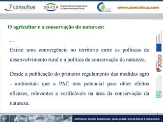 ...
Existe uma convergência no território entre as políticas de
desenvolvimento rural e a política de conservação da natureza.
Desde a publicação do primeiro regulamento das medidas agro
- ambientais que a PAC tem potencial para obter efeitos
eficazes, relevantes e verificáveis na área da conservação da
natureza.
O agricultor e a conservação da natureza:
 