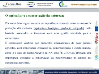 Por outro lado, algum sectores de importância crescente como os modos de
produção diferenciados (agricultura biológica, produção integrada) estão
bastante associados a territórios com uma gestão orientada para a
conservação.
É interessante verificar que protocolos internacionais de boas práticas
agrícolas, com importância crescente na comercialização à escala mundial
como é o caso do EUREPGAP e da NATURE´S CHOICE, atribuem uma
importância crescente à conservação da biodiversidade no âmbito das
explorações agrícolas.
O agricultor e a conservação da natureza:
 