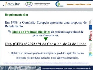 Em 1989, a Comissão Europeia apresenta uma proposta de
Regulamento.
 Modo de Produção Biológico de produtos agrícolas e de
géneros alimentícios.

Reg. (CEE) nº 2092 / 91 do Conselho, de 24 de Junho
• Relativo ao modo de produção biológico de produtos agrícolas e à sua
indicação nos produtos agrícolas e nos géneros alimentícios.
Regulamentação:
https://eur-lex.europa.eu/legal-content/PT/TXT/PDF/?uri=CELEX:01991R2092-20080215&from=EN
 