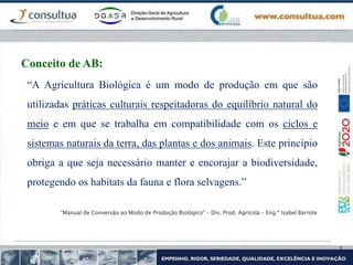 “A Agricultura Biológica é um modo de produção em que são
utilizadas práticas culturais respeitadoras do equilíbrio natural do
meio e em que se trabalha em compatibilidade com os ciclos e
sistemas naturais da terra, das plantas e dos animais. Este princípio
obriga a que seja necessário manter e encorajar a biodiversidade,
protegendo os habitats da fauna e flora selvagens.”
“Manual de Conversão ao Modo de Produção Biológico” – Div. Prod. Agrícola – Eng.ª Isabel Barrote
Conceito de AB:
 