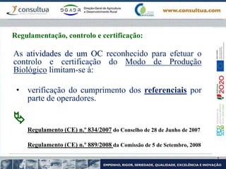 As atividades de um OC reconhecido para efetuar o
controlo e certificação do Modo de Produção
Biológico limitam-se à:
• verificação do cumprimento dos referenciais por
parte de operadores.

Regulamento (CE) n.º 834/2007 do Conselho de 28 de Junho de 2007
Regulamento (CE) n.º 889/2008 da Comissão de 5 de Setembro, 2008
Regulamentação, controlo e certificação:
 