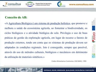 «A Agricultura Biológica é um sistema de produção holístico, que promove e
melhora a saúde do ecossistema agrícola, ao fomentar a biodiversidade, os
ciclos biológicos e a atividade biológica do solo. Privilegia o uso de boas
práticas de gestão da exploração agrícola, em lugar do recurso a fatores de
produção externos, tendo em conta que os sistemas de produção devem ser
adaptados às condições regionais. Isto é conseguido, sempre que possível,
através do uso de métodos culturais, biológicos e mecânicos em detrimento
da utilização de materiais sintéticos.»
Codex Alimentarius Comission, FAO/WHO, 1999
Conceito de AB:
 