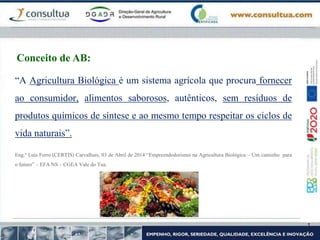 “A Agricultura Biológica é um sistema agrícola que procura fornecer
ao consumidor, alimentos saborosos, autênticos, sem resíduos de
produtos químicos de síntese e ao mesmo tempo respeitar os ciclos de
vida naturais”.
Eng.º Luís Ferro (CERTIS) Carvalhais, 03 de Abril de 2014 “Empreendedorismo na Agricultura Biológica – Um caminho para
o futuro” – EFA NS – CGEA Vale do Tua.
Conceito de AB:
 