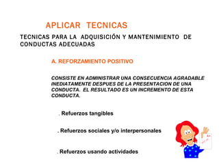 APLICAR TECNICAS
TECNICAS PARA LA ADQUISICIÓN Y MANTENIMIENTO DE
CONDUCTAS ADECUADAS
A. REFORZAMIENTO POSITIVO
. Refuerzos sociales y/o interpersonales
. Refuerzos usando actividades
. Refuerzos tangibles
CONSISTE EN ADMINISTRAR UNA CONSECUENCIA AGRADABLE
INEDIATAMENTE DESPUES DE LA PRESENTACION DE UNA
CONDUCTA. EL RESULTADO ES UN INCREMENTO DE ESTA
CONDUCTA.
 