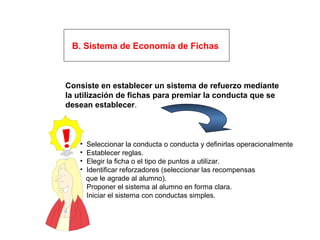 B. Sistema de Economía de Fichas
Consiste en establecer un sistema de refuerzo mediante
la utilización de fichas para premiar la conducta que se
desean establecer.
• Seleccionar la conducta o conducta y definirlas operacionalmente
• Establecer reglas.
• Elegir la ficha o el tipo de puntos a utilizar.
• Identificar reforzadores (seleccionar las recompensas
que le agrade al alumno).
• Proponer el sistema al alumno en forma clara.
• Iniciar el sistema con conductas simples.
 