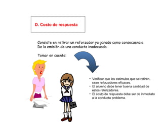 D. Costo de respuesta
Consiste en retirar un reforzador ya ganado como consecuencia
De la emisión de una conducta inadecuada.
Tomar en cuenta:
• Verificar que los estimulos que se retirén,
sean reforzadores eficaces.
• El alumno debe tener buena cantidad de
estos reforzadores.
• El costo de respuesta debe ser de inmediato
a la conducta problema.
 