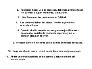 5. Si decide hacer uso de técnicas, debemos primero tener
en cuenta: el lugar, momento, la situación.
6. Sea firme con las ordenes evite GRITAR
7. Las ordenes deben ser claras, no dar argumentos
ni explicaciones
8. Cuando el niño comete errores ya sean justificados o
apropósito, señalen la conducta esperada y no le
brinden atención al error.
9. Préstele atención mientras él realiza una conducta adecuada.
10. Haga ver al niño que en usted puede tener una amiga o amigo.
11. Al dar una orden persista en su actitud y actué siempre del
mismo modo.
 