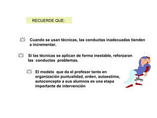  Cuando se usan técnicas, las conductas inadecuadas tienden
a incrementar.
 Si las técnicas se aplican de forma inestable, reforzaran
las conductas problemas.
RECUERDE QUE:
 El modelo que da el profesor tanto en
organización puntualidad, orden, autoestima,
autoconcepto a sus alumnos es una etapa
importante de intervención
 