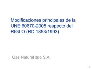 Modificaciones principales de la UNE 60670-2005 respecto del RIGLO (RD 1853/1993) Gas Natural  SDG  S.A . 