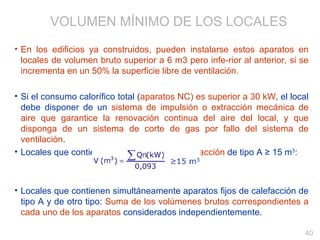 En los edificios ya construidos, pueden instalarse estos aparatos en locales de volumen bruto superior a 6 m3 pero infe­rior al anterior, si se incrementa en un 50% la superficie libre de ventilación. Si el consumo calorífico total ( aparatos NC) es superior a 30 kW , el local debe disponer de un  sistema de impulsión o extracción mecánica de aire que garantice la renovación continua del aire del local, y que disponga de un sistema de corte de gas por fallo del sistema de ventilación . Locales que contienen aparatos fijos de  calefacción  de tipo A ≥ 15 m 3 : Locales que contienen simultáneamente aparatos fijos de calefacción de tipo A y de otro tipo:  Suma de los volúmenes brutos correspondientes a cada uno de los aparatos  considerados independientemente. VOLUMEN MÍNIMO DE LOS LOCALES 