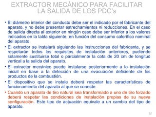 EXTRACTOR MECÁNICO PARA FACILITAR LA SALIDA DE LOS PDC’s El diámetro interior del conducto debe ser el indicado por el fabricante del aparato, y no debe presentar estrechamientos ni reducciones. En el caso de salida directa al exterior en ningún caso debe ser inferior a los valores indicados en la tabla siguiente, en función del consumo calorífico nominal del aparato. El extractor se instalará siguiendo las instrucciones del fabricante, y se respetarán todos los requisitos de instalación anteriores, pudiendo solamente sustituirse total o parcialmente la cota de 20 cm de longitud vertical a la salida del aparato. El extractor mecánico puede instalarse posteriormente a la instalación inicial en base a la detección de una evacuación deficiente de los productos de la combustión. El dispositivo que se instale deberá respetar las características de funcionamiento del aparato al que se conecte. Cuando un aparato de tiro natural sea transformado a uno de tiro forzado deberá respetar las condiciones de instalación propias de su nueva configuración . Este tipo de actuación equivale a un cambio del tipo de aparato.  