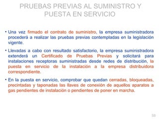 PRUEBAS PREVIAS AL SUMINISTRO Y PUESTA EN SERVICIO   Una vez  firmado el contrato de suministro , la empresa suministradora procederá a realizar las pruebas previas contempladas en la legislación vigente. Llevadas a cabo con resultado satisfactorio, la empresa suministradora extenderá un  Certificado de Pruebas Previas  y solicitará para instalaciones receptoras suministradas desde redes de distribución,  la puesta en servicio de la instalación a la empresa distribuidora correspondiente. En la puesta en servicio, comprobar que quedan  cerradas, bloqueadas, precintadas y taponadas las llaves de conexión de aquellos aparatos a gas pendientes de instalación o pendientes de poner en marcha. 