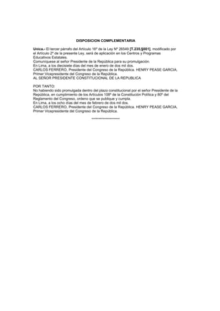 DISPOSICION COMPLEMENTARIA
Unica.- El tercer párrafo del Artículo 16º de la Ley Nº 26549 [T.235,§001], modificado por
el Artículo 2º de la presente Ley, será de aplicación en los Centros y Programas
Educativos Estatales.
Comuníquese al señor Presidente de la República para su promulgación.
En Lima, a los diecisiete días del mes de enero de dos mil dos.
CARLOS FERRERO, Presidente del Congreso de la República. HENRY PEASE GARCIA,
Primer Vicepresidente del Congreso de la República.
AL SEÑOR PRESIDENTE CONSTITUCIONAL DE LA REPUBLICA
POR TANTO:
No habiendo sido promulgada dentro del plazo constitucional por el señor Presidente de la
República, en cumplimiento de los Artículos 108º de la Constitución Política y 80º del
Reglamento del Congreso, ordeno que se publique y cumpla.
En Lima, a los ocho días del mes de febrero de dos mil dos.
CARLOS FERRERO, Presidente del Congreso de la República. HENRY PEASE GARCIA,
Primer Vicepresidente del Congreso de la República.
********************
 